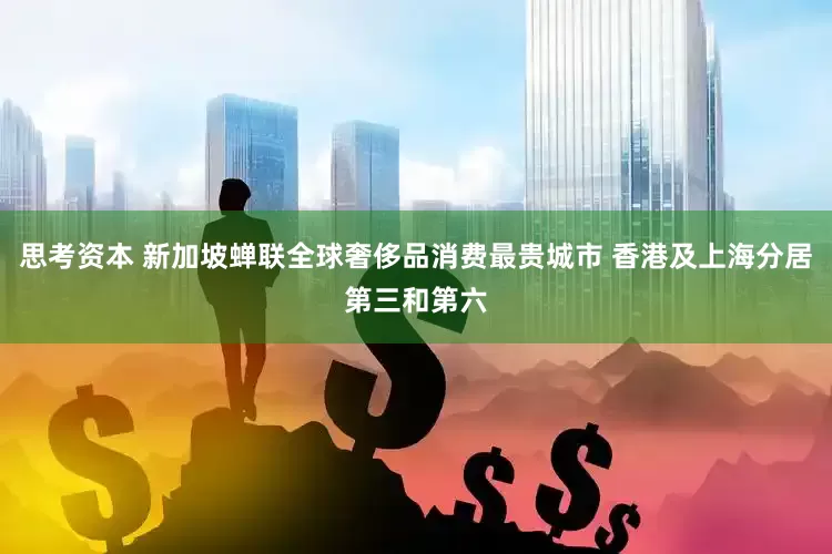 思考资本 新加坡蝉联全球奢侈品消费最贵城市 香港及上海分居第三和第六