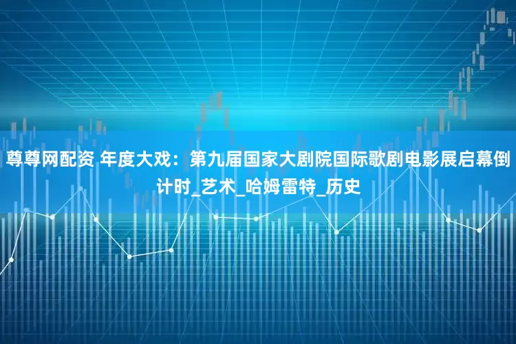 尊尊网配资 年度大戏：第九届国家大剧院国际歌剧电影展启幕倒计时_艺术_哈姆雷特_历史