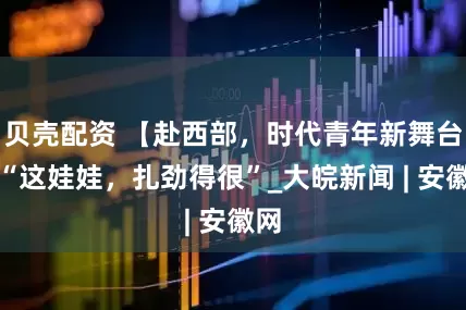 贝壳配资 【赴西部，时代青年新舞台】“这娃娃，扎劲得很”_大皖新闻 | 安徽网