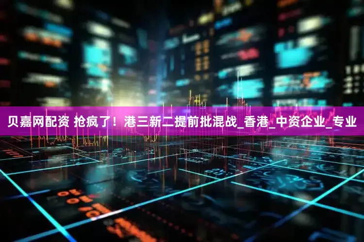 贝嘉网配资 抢疯了！港三新二提前批混战_香港_中资企业_专业