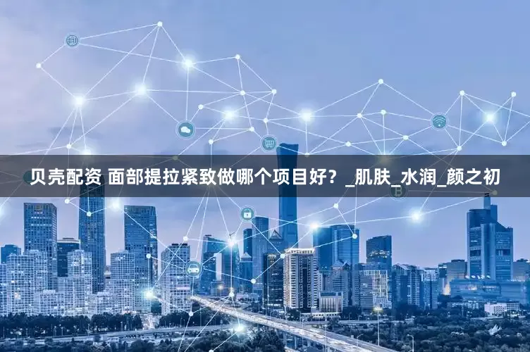贝壳配资 面部提拉紧致做哪个项目好？_肌肤_水润_颜之初