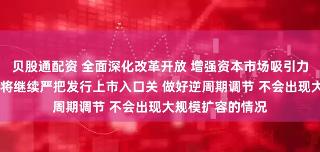 贝股通配资 全面深化改革开放 增强资本市场吸引力和包容性 证监会将继续严把发行上市入口关 做好逆周期调节 不会出现大规模扩容的情况