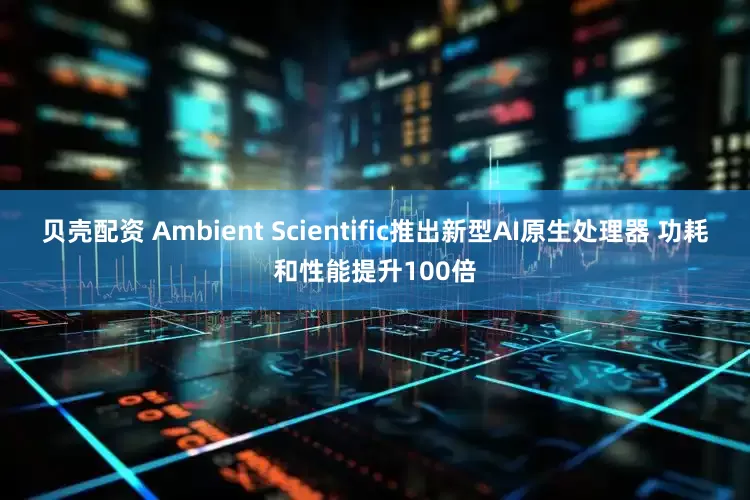 贝壳配资 Ambient Scientific推出新型AI原生处理器 功耗和性能提升100倍