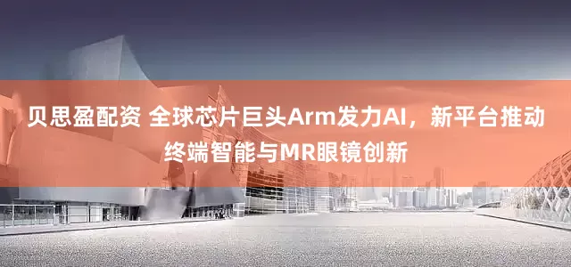贝思盈配资 全球芯片巨头Arm发力AI，新平台推动终端智能与MR眼镜创新