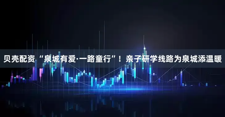 贝壳配资 “泉城有爱·一路童行”！亲子研学线路为泉城添温暖