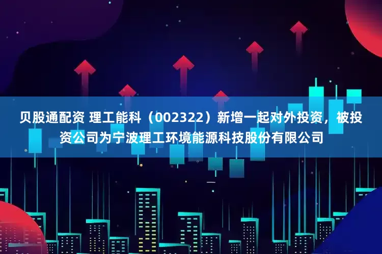 贝股通配资 理工能科（002322）新增一起对外投资，被投资公司为宁波理工环境能源科技股份有限公司