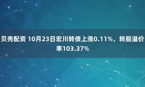 贝壳配资 10月23日宏川转债上涨0.11%，转股溢价率103.37%