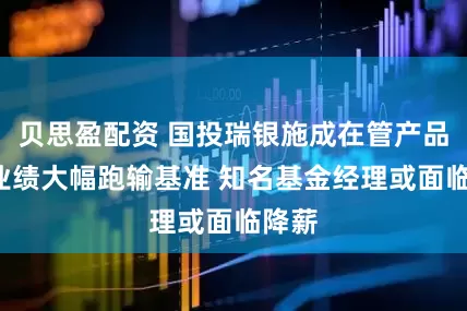 贝思盈配资 国投瑞银施成在管产品3年业绩大幅跑输基准 知名基金经理或面临降薪