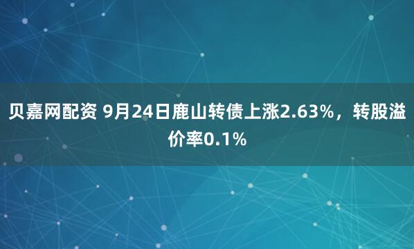 贝嘉网配资 9月24日鹿山转债上涨2.63%，转股溢价率0.1%