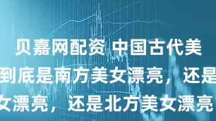 贝嘉网配资 中国古代美女那么多，到底是南方美女漂亮，还是北方美女漂亮？
